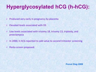 Prenat Diag-2008
Hyperglycosylated hCG (h-hCG):
 Produced very early in pregnancy by placenta
 Elevated levels associated with DS
 Low levels associated with trisomy 18, trisomy 13, triploidy, and
preeclampsia
 In 2000, h-hCG reported to add value to second trimester screening
 Penta screen proposed.
 