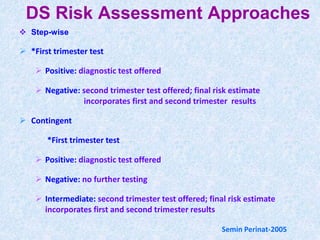 DS Risk Assessment Approaches
 Step-wise
 *First trimester test
 Positive: diagnostic test offered
 Negative: second trimester test offered; final risk estimate
incorporates first and second trimester results
 Contingent
*First trimester test
 Positive: diagnostic test offered
 Negative: no further testing
 Intermediate: second trimester test offered; final risk estimate
incorporates first and second trimester results
Semin Perinat-2005
 