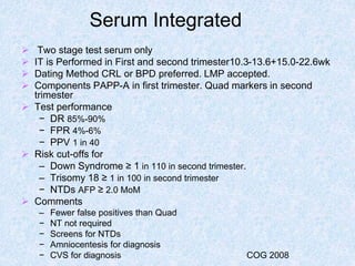 Serum Integrated
 Two stage test serum only
 IT is Performed in First and second trimester10.3-13.6+15.0-22.6wk
 Dating Method CRL or BPD preferred. LMP accepted.
 Components PAPP-A in first trimester. Quad markers in second
trimester
 Test performance
− DR 85%-90%
− FPR 4%-6%
− PPV 1 in 40
 Risk cut-offs for
– Down Syndrome ≥ 1 in 110 in second trimester.
– Trisomy 18 ≥ 1 in 100 in second trimester
− NTDs AFP ≥ 2.0 MoM
 Comments
– Fewer false positives than Quad
− NT not required
− Screens for NTDs
− Amniocentesis for diagnosis
− CVS for diagnosis COG 2008
 