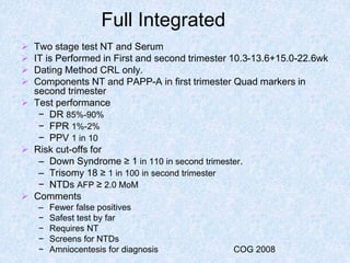 Full Integrated
 Two stage test NT and Serum
 IT is Performed in First and second trimester 10.3-13.6+15.0-22.6wk
 Dating Method CRL only.
 Components NT and PAPP-A in first trimester Quad markers in
second trimester
 Test performance
− DR 85%-90%
− FPR 1%-2%
− PPV 1 in 10
 Risk cut-offs for
– Down Syndrome ≥ 1 in 110 in second trimester.
– Trisomy 18 ≥ 1 in 100 in second trimester
− NTDs AFP ≥ 2.0 MoM
 Comments
– Fewer false positives
− Safest test by far
− Requires NT
− Screens for NTDs
− Amniocentesis for diagnosis COG 2008
 