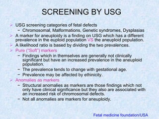 SCREENING BY USG
 USG screening categories of fetal defects
− Chromosomal, Malformations, Genetic syndromes, Dysplasias
 A marker for aneuploidy is a finding on USG which has a different
prevalence in the euploid population VS the aneuploid population.
 A likelihood ratio is based by dividing the two prevalences.
 Pure (“Soft”) markers
− Findings which in themselves are generally not clinically
significant but have an increased prevalence in the aneuploid
population.
− The prevalence tends to change with gestational age.
− Prevalence may be affected by ethinicity.
 Anomalies as markers
− Structural anomalies as markers are those findings which not
only have clinical significance but they also are associated with
an increased risk of chromosomal defects.
− Not all anomalies are markers for aneuploidy.
Fetal medicine foundation/USA
 