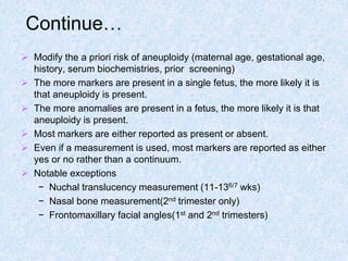 Continue…
 Modify the a priori risk of aneuploidy (maternal age, gestational age,
history, serum biochemistries, prior screening)
 The more markers are present in a single fetus, the more likely it is
that aneuploidy is present.
 The more anomalies are present in a fetus, the more likely it is that
aneuploidy is present.
 Most markers are either reported as present or absent.
 Even if a measurement is used, most markers are reported as either
yes or no rather than a continuum.
 Notable exceptions
− Nuchal translucency measurement (11-136/7 wks)
− Nasal bone measurement(2nd trimester only)
− Frontomaxillary facial angles(1st and 2nd trimesters)
 
