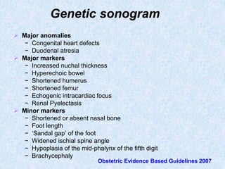 Genetic sonogram
 Major anomalies
− Congenital heart defects
− Duodenal atresia
 Major markers
− Increased nuchal thickness
− Hyperechoic bowel
− Shortened humerus
− Shortened femur
− Echogenic intracardiac focus
− Renal Pyelectasis
 Minor markers
− Shortened or absent nasal bone
− Foot length
− ‘Sandal gap’ of the foot
− Widened ischial spine angle
− Hypoplasia of the mid-phalynx of the fifth digit
− Brachycephaly
Obstetric Evidence Based Guidelines 2007
 