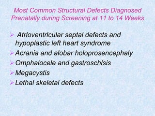 Most Common Structural Defects Diagnosed
Prenatally during Screening at 11 to 14 Weeks
 Atrloventrlcular septal defects and
hypoplastic left heart syndrome
Acrania and alobar holoprosencephaly
Omphalocele and gastroschlsis
Megacystis
Lethal skeletal defects
 