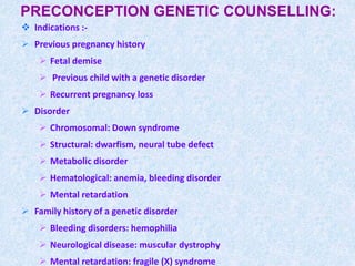 PRECONCEPTION GENETIC COUNSELLING:
 Indications :-
 Previous pregnancy history
 Fetal demise
 Previous child with a genetic disorder
 Recurrent pregnancy loss
 Disorder
 Chromosomal: Down syndrome
 Structural: dwarfism, neural tube defect
 Metabolic disorder
 Hematological: anemia, bleeding disorder
 Mental retardation
 Family history of a genetic disorder
 Bleeding disorders: hemophilia
 Neurological disease: muscular dystrophy
 Mental retardation: fragile (X) syndrome
 