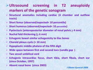 Ultrasound screening in T2 aneuploidy
markers of the genetic sonogram
 Structural anomalies including cardiac (4 chamber and outflow
tracts)
 Short femur (observed/expected< 10 percentile)
 Short humerus (observed/expected< 10 percentile)
 Pyelectasis (anteroposterior diameter of renal pelvis > 4 mm)
 Nuchal fold thickening (> 6 mm)
 Echogenic bowel similar echogenicity to iliac bones
 Choroid plexus cysts (> 10 mm)
 Hypoplastic middle phalanx of the fifth digit
 Wide space between first and second toes (sandle gap )
 Two vessel umbilical cord
 Echogenic intracardiac focus, short tibia, short fibula, short ear
(since October, 1997)
 Absent nasal bone (since 2003)
J Obstet Gynecol-2006
 