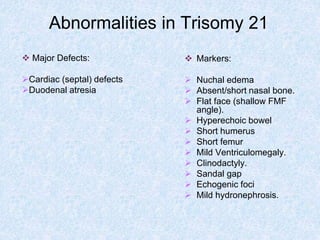 Abnormalities in Trisomy 21
 Markers:
 Nuchal edema
 Absent/short nasal bone.
 Flat face (shallow FMF
angle).
 Hyperechoic bowel
 Short humerus
 Short femur
 Mild Ventriculomegaly.
 Clinodactyly.
 Sandal gap
 Echogenic foci
 Mild hydronephrosis.
 Major Defects:
Cardiac (septal) defects
Duodenal atresia
 