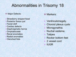 Abnormalities in Trisomy 18
 Markers:
 Ventriculomegaly.
 Choroid plexus cysts
 Microgynathia.
 Nuchal oedema.
 Talipes
 Rocker bottom feet
 2 vessel cord
 IUGR
 Major Defects:
Strawberry shaped head
Posterior fossa cyst
Facial cleft
Cardiac defects
Diaphragmatic hernia
Omphalocoele
Renal anomalies
Radial anomalies
Clenched fists
 