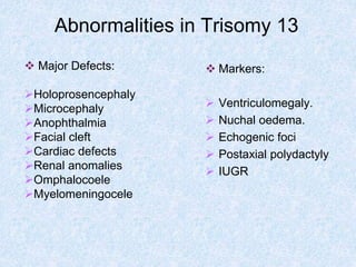Abnormalities in Trisomy 13
 Markers:
 Ventriculomegaly.
 Nuchal oedema.
 Echogenic foci
 Postaxial polydactyly
 IUGR
 Major Defects:
Holoprosencephaly
Microcephaly
Anophthalmia
Facial cleft
Cardiac defects
Renal anomalies
Omphalocoele
Myelomeningocele
 