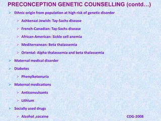 PRECONCEPTION GENETIC COUNSELLING (contd…)
 Ethnic origin from population at high risk of genetic disorder
 Ashkenazi Jewish: Tay-Sachs disease
 French-Canadian: Tay-Sachs disease
 African-American: Sickle cell anemia
 Mediterranean: Beta thalassemia
 Oriental: Alpha thalassemia and beta thalassemia
 Maternal medical disorder
 Diabetes
 Phenylketonuria
 Maternal medications
 Anticonvulsants
 Lithium
 Socially used drugs
 Alcohol ,cocaine COG-2008
 