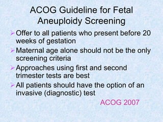 ACOG Guideline for Fetal
Aneuploidy Screening
Offer to all patients who present before 20
weeks of gestation
Maternal age alone should not be the only
screening criteria
Approaches using first and second
trimester tests are best
All patients should have the option of an
invasive (diagnostic) test
ACOG 2007
 