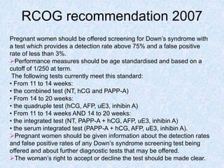 RCOG recommendation 2007
Pregnant women should be offered screening for Down’s syndrome with
a test which provides a detection rate above 75% and a false positive
rate of less than 3%.
Performance measures should be age standardised and based on a
cutoff of 1/250 at term.
The following tests currently meet this standard:
• From 11 to 14 weeks:
• the combined test (NT, hCG and PAPP-A)
• From 14 to 20 weeks:
• the quadruple test (hCG, AFP, uE3, inhibin A)
• From 11 to 14 weeks AND 14 to 20 weeks:
• the integrated test (NT, PAPP-A + hCG, AFP, uE3, inhibin A)
• the serum integrated test (PAPP-A + hCG, AFP, uE3, inhibin A).
Pregnant women should be given information about the detection rates
and false positive rates of any Down’s syndrome screening test being
offered and about further diagnostic tests that may be offered.
The woman’s right to accept or decline the test should be made clear.
 