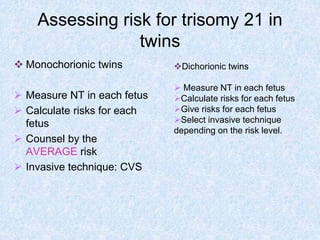 Assessing risk for trisomy 21 in
twins
 Monochorionic twins
 Measure NT in each fetus
 Calculate risks for each
fetus
 Counsel by the
AVERAGE risk
 Invasive technique: CVS
Dichorionic twins
 Measure NT in each fetus
Calculate risks for each fetus
Give risks for each fetus
Select invasive technique
depending on the risk level.
 
