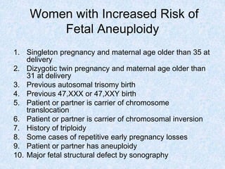 Women with Increased Risk of
Fetal Aneuploidy
1. Singleton pregnancy and maternal age older than 35 at
delivery
2. Dizygotic twin pregnancy and maternal age older than
31 at delivery
3. Previous autosomal trisomy birth
4. Previous 47,XXX or 47,XXY birth
5. Patient or partner is carrier of chromosome
translocation
6. Patient or partner is carrier of chromosomal inversion
7. History of triploidy
8. Some cases of repetitive early pregnancy losses
9. Patient or partner has aneuploidy
10. Major fetal structural defect by sonography
 