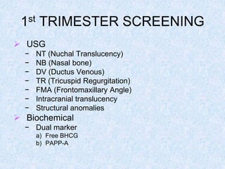 1st TRIMESTER SCREENING
 USG
− NT (Nuchal Translucency)
− NB (Nasal bone)
− DV (Ductus Venous)
− TR (Tricuspid Regurgitation)
− FMA (Frontomaxillary Angle)
− Intracranial translucency
− Structural anomalies
 Biochemical
− Dual marker
a) Free BHCG
b) PAPP-A
 