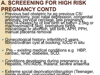 A. SCREEENING FOR HIGH RISK
PREGNANCY CONTD
 Previous bad obstetric hx eg previous CS/
myomectomy, post natal depression, congenital
anomaly, cervical cerclage, late pregnancy
loss[14-24wks],hx of low birth wt baby< 2.5kg or
macrosomia[>4.5kg], premature births,
miscarriage or abortion, still birth, APH, PPH,
manual placenta removal
 Gynecological history- infertility>2 years,
fibroid/ovarian cyst at booking, IUCD in situ
 Pre – existing medical conditions e.g HBP,
cardiac, renal, diabetes, SCD.
 Conditions developing during pregnancy e.g
Hepatitis, HIV/AIDS, malaria, severe anaemia
 Extreme social deprivation/disruption (Teenager,
 