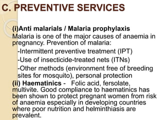 C. PREVENTIVE SERVICES
(i)Anti malarials / Malaria prophylaxis
Malaria is one of the major causes of anaemia in
pregnancy. Prevention of malaria:
-Intermittent preventive treatment (IPT)
-Use of insecticide-treated nets (ITNs)
-Other methods (environment free of breeding
sites for mosquito), personal protection
(ii) Haematinics - Folic acid, fersolate,
multivite. Good compliance to haematinics has
been shown to protect pregnant women from risk
of anaemia especially in developing countries
where poor nutrition and helminthiasis are
prevalent.
 
