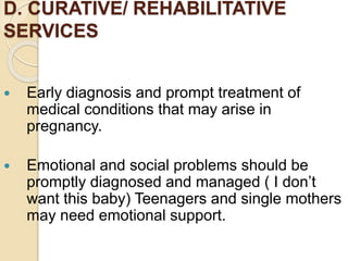 D. CURATIVE/ REHABILITATIVE
SERVICES
 Early diagnosis and prompt treatment of
medical conditions that may arise in
pregnancy.
 Emotional and social problems should be
promptly diagnosed and managed ( I don’t
want this baby) Teenagers and single mothers
may need emotional support.
 