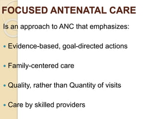 FOCUSED ANTENATAL CARE
Is an approach to ANC that emphasizes:
 Evidence-based, goal-directed actions
 Family-centered care
 Quality, rather than Quantity of visits
 Care by skilled providers
 