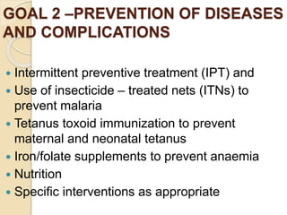 GOAL 2 –PREVENTION OF DISEASES
AND COMPLICATIONS
 Intermittent preventive treatment (IPT) and
 Use of insecticide – treated nets (ITNs) to
prevent malaria
 Tetanus toxoid immunization to prevent
maternal and neonatal tetanus
 Iron/folate supplements to prevent anaemia
 Nutrition
 Specific interventions as appropriate
 