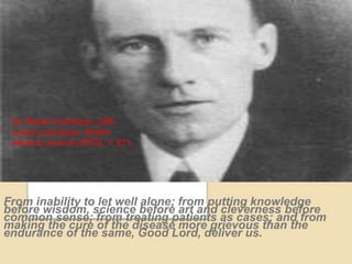 From inability to let well alone; from putting knowledge
before wisdom, science before art and cleverness before
common sense; from treating patients as cases; and from
making the cure of the disease more grievous than the
endurance of the same, Good Lord, deliver us.
Sir Robert Hutchison, 20th
century physician, British
Medical Journal (1953), 1: 671.
 