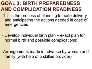 GOAL 3: BIRTH PREPAREDNESS
AND COMPLICATION READINESS
This is the process of planning for safe delivery
and anticipating the actions needed in case of
emergencies
 Develop individual birth plan – exact plan for
normal birth and possible complications:
-Arrangements made in advance by woman and
family (with help of a skilled provider)
 