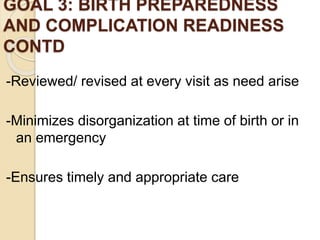 GOAL 3: BIRTH PREPAREDNESS
AND COMPLICATION READINESS
CONTD
-Reviewed/ revised at every visit as need arise
-Minimizes disorganization at time of birth or in
an emergency
-Ensures timely and appropriate care
 