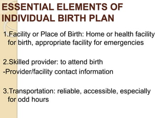 ESSENTIAL ELEMENTS OF
INDIVIDUAL BIRTH PLAN
1.Facility or Place of Birth: Home or health facility
for birth, appropriate facility for emergencies
2.Skilled provider: to attend birth
-Provider/facility contact information
3.Transportation: reliable, accessible, especially
for odd hours
 
