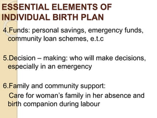 ESSENTIAL ELEMENTS OF
INDIVIDUAL BIRTH PLAN
4.Funds: personal savings, emergency funds,
community loan schemes, e.t.c
5.Decision – making: who will make decisions,
especially in an emergency
6.Family and community support:
Care for woman’s family in her absence and
birth companion during labour
 
