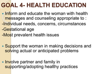 GOAL 4- HEALTH EDUCATION
 Inform and educate the woman with health
messages and counseling appropriate to :
-Individual needs, concerns, circumstances
-Gestational age
-Most prevalent health issues
 Support the woman in making decisions and
solving actual or anticipated problems
 Involve partner and family in
supporting/adopting healthy practices
 