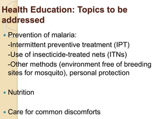 Health Education: Topics to be
addressed
 Prevention of malaria:
-Intermittent preventive treatment (IPT)
-Use of insecticide-treated nets (ITNs)
-Other methods (environment free of breeding
sites for mosquito), personal protection
 Nutrition
 Care for common discomforts
 