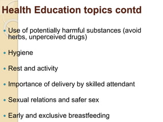 Health Education topics contd
 Use of potentially harmful substances (avoid
herbs, unperceived drugs)
 Hygiene
 Rest and activity
 Importance of delivery by skilled attendant
 Sexual relations and safer sex
 Early and exclusive breastfeeding
 