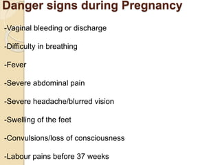 Danger signs during Pregnancy
-Vaginal bleeding or discharge
-Difficulty in breathing
-Fever
-Severe abdominal pain
-Severe headache/blurred vision
-Swelling of the feet
-Convulsions/loss of consciousness
-Labour pains before 37 weeks
 