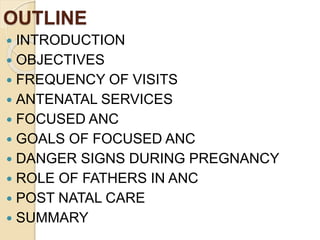 OUTLINE
 INTRODUCTION
 OBJECTIVES
 FREQUENCY OF VISITS
 ANTENATAL SERVICES
 FOCUSED ANC
 GOALS OF FOCUSED ANC
 DANGER SIGNS DURING PREGNANCY
 ROLE OF FATHERS IN ANC
 POST NATAL CARE
 SUMMARY
 