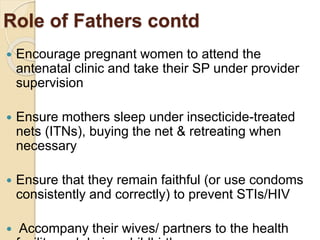 Role of Fathers contd
 Encourage pregnant women to attend the
antenatal clinic and take their SP under provider
supervision
 Ensure mothers sleep under insecticide-treated
nets (ITNs), buying the net & retreating when
necessary
 Ensure that they remain faithful (or use condoms
consistently and correctly) to prevent STIs/HIV
 Accompany their wives/ partners to the health
 