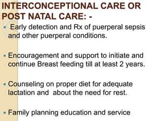 INTERCONCEPTIONAL CARE OR
POST NATAL CARE: -
 Early detection and Rx of puerperal sepsis
and other puerperal conditions.
 Encouragement and support to initiate and
continue Breast feeding till at least 2 years.
 Counseling on proper diet for adequate
lactation and about the need for rest.
 Family planning education and service
 