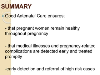 SUMMARY
 Good Antenatal Care ensures;
- that pregnant women remain healthy
throughout pregnancy
- that medical illnesses and pregnancy-related
complications are detected early and treated
promptly
-early detection and referral of high risk cases
 