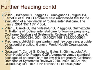 Further Reading contd
 Villar J, Ba'aqeel H, Piaggio G, Lumbiganon P, Miguel BJ,
Farnot U et al. WHO antenatal care randomised trial for the
evaluation of a new model of routine antenatal care. The
Lancet 2001;357:1551-1564.
 Villar J, Carroli G, Khan-Neelofur D, Piaggio G, Gulmezoglu
M. Patterns of routine antenatal care for low-risk pregnancy.
Cochrane Database of Systematic Reviews 2001; Issue 4.
Art. No.: CD000934. DOI: 10.1002/14651858.CD000934.
 Pregnancy, childbirth, postpartum and newborn care: a guide
for essential practice. Geneva, World Health Organization,
2006.
 Dowswell T, Carroli G, Duley L, Gates S, Gülmezoglu AM,
Khan-Neelofur D, Piaggio GGP. Alternative versus standard
packages of antenatal care for low-risk pregnancy. Cochrane
Database of Systematic Reviews 2010, Issue 10. Art. No.:
CD000934; DOI: 10.1002/14651858.CD000934.pub2
 