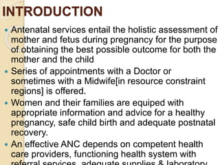 INTRODUCTION
 Antenatal services entail the holistic assessment of
mother and fetus during pregnancy for the purpose
of obtaining the best possible outcome for both the
mother and the child
 Series of appointments with a Doctor or
sometimes with a Midwife[in resource constraint
regions] is offered.
 Women and their families are equiped with
appropriate information and advice for a healthy
pregnancy, safe child birth and adequate postnatal
recovery.
 An effective ANC depends on competent health
care providers, functioning health system with
 