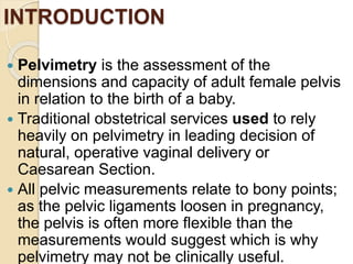 INTRODUCTION
 Pelvimetry is the assessment of the
dimensions and capacity of adult female pelvis
in relation to the birth of a baby.
 Traditional obstetrical services used to rely
heavily on pelvimetry in leading decision of
natural, operative vaginal delivery or
Caesarean Section.
 All pelvic measurements relate to bony points;
as the pelvic ligaments loosen in pregnancy,
the pelvis is often more flexible than the
measurements would suggest which is why
pelvimetry may not be clinically useful.
 