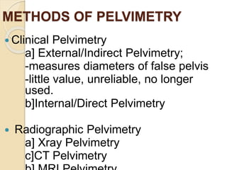 METHODS OF PELVIMETRY
 Clinical Pelvimetry
a] External/Indirect Pelvimetry;
-measures diameters of false pelvis
-little value, unreliable, no longer
used.
b]Internal/Direct Pelvimetry
 Radiographic Pelvimetry
a] Xray Pelvimetry
c]CT Pelvimetry
 