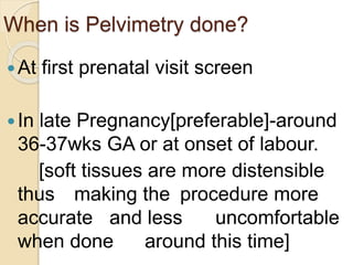 When is Pelvimetry done?
At first prenatal visit screen
In late Pregnancy[preferable]-around
36-37wks GA or at onset of labour.
[soft tissues are more distensible
thus making the procedure more
accurate and less uncomfortable
when done around this time]
 