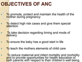 OBJECTIVES OF ANC
 To promote, protect and maintain the health of the
mother during pregnancy
 To detect high risk cases and give them special
attention
 To take decision regarding timing and mode of
delivery
 To ensure the baby has a good start in life
 To teach the mothers elements of child care
 To reduce maternal and infant mortality and morbidity
and to provide opportunities for health education of
both parents with respect to their children’s well being.
 