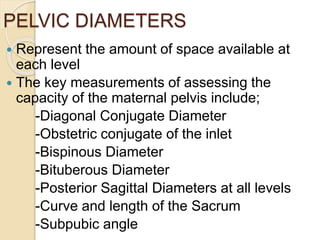 PELVIC DIAMETERS
 Represent the amount of space available at
each level
 The key measurements of assessing the
capacity of the maternal pelvis include;
-Diagonal Conjugate Diameter
-Obstetric conjugate of the inlet
-Bispinous Diameter
-Bituberous Diameter
-Posterior Sagittal Diameters at all levels
-Curve and length of the Sacrum
-Subpubic angle
 