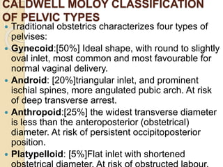 CALDWELL MOLOY CLASSIFICATION
OF PELVIC TYPES
 Traditional obstetrics characterizes four types of
pelvises:
 Gynecoid:[50%] Ideal shape, with round to slightly
oval inlet, most common and most favourable for
normal vaginal delivery.
 Android: [20%]triangular inlet, and prominent
ischial spines, more angulated pubic arch. At risk
of deep transverse arrest.
 Anthropoid:[25%] the widest transverse diameter
is less than the anteroposterior (obstetrical)
diameter. At risk of persistent occipitoposterior
position.
 Platypelloid: [5%]Flat inlet with shortened
 
