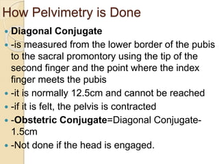 How Pelvimetry is Done
 Diagonal Conjugate
 -is measured from the lower border of the pubis
to the sacral promontory using the tip of the
second finger and the point where the index
finger meets the pubis
 -it is normally 12.5cm and cannot be reached
 -if it is felt, the pelvis is contracted
 -Obstetric Conjugate=Diagonal Conjugate-
1.5cm
 -Not done if the head is engaged.
 