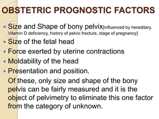 OBSTETRIC PROGNOSTIC FACTORS
 Size and Shape of bony pelvix[influenced by hereditary,
Vitamin D deficiency, history of pelvic fracture, stage of pregnancy]
 Size of the fetal head
 Force exerted by uterine contractions
 Moldability of the head
 Presentation and position.
Of these, only size and shape of the bony
pelvis can be fairly measured and it is the
object of pelvimetry to eliminate this one factor
from the category of unknown.
 
