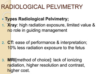 RADIOLOGICAL PELVIMETRY
 Types Radiological Pelvimetry;
1. Xray: high radiation exposure, limited value &
no role in guiding management
2. CT: ease of performance & interpretation;
10% less radiation exposure to the fetus
3. MRI[method of choice]: lack of ionizing
radiation, higher resolution and contrast,
higher cost.
 