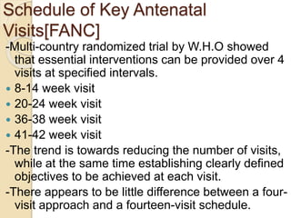 Schedule of Key Antenatal
Visits[FANC]
-Multi-country randomized trial by W.H.O showed
that essential interventions can be provided over 4
visits at specified intervals.
 8-14 week visit
 20-24 week visit
 36-38 week visit
 41-42 week visit
-The trend is towards reducing the number of visits,
while at the same time establishing clearly defined
objectives to be achieved at each visit.
-There appears to be little difference between a four-
visit approach and a fourteen-visit schedule.
 