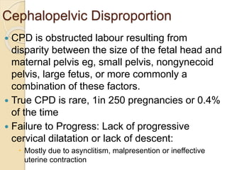 Cephalopelvic Disproportion
 CPD is obstructed labour resulting from
disparity between the size of the fetal head and
maternal pelvis eg, small pelvis, nongynecoid
pelvis, large fetus, or more commonly a
combination of these factors.
 True CPD is rare, 1in 250 pregnancies or 0.4%
of the time
 Failure to Progress: Lack of progressive
cervical dilatation or lack of descent:
 Mostly due to asynclitism, malpresention or ineffective
uterine contraction
 
